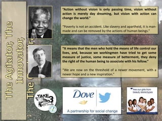 “Action without vision is only passing time, vision without
action is merely day dreaming, but vision with action can
change the world.”
“Poverty is not an accident. Like slavery and apartheid, it is man-
made and can be removed by the actions of human beings.”
“It means that the men who hold the means of life control our
lives, and, because we workingmen have tried to get some
measure of justice, some measure of betterment, they deny
the right of the human being to associate with his fellow.”
“We are now on the threshold of a newer movement, with a
newer hope and a new inspiration.”
 