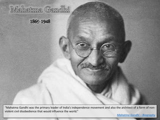 “Mahatma Gandhi was the primary leader of India’s independence movement and also the architect of a form of non-
violent civil disobedience that would influence the world.”
Mahatma Gandhi – Biography
 