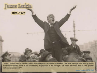“James Connolly said of (James) Larkin, his colleague in the labour movement: "We have amongst us a man of genius,
of splendid vitality, great in his conceptions, magnificent in his courage". GB Shaw described him as ‘the greatest
Irishman since Parnell.””
James Larkin 1876-1947
 