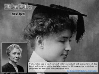 “Helen Keller was a blind and deaf writer and activist and guiding force of The
American Foundation for the Blind who devoted her life to expanding possibilities for
people who are deaf-blind, blind or have low vision.”
The Extra Mile Medallion: Helen Keller
 