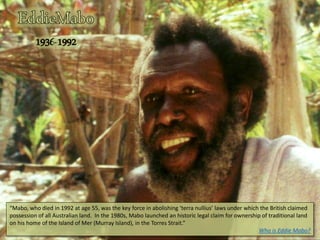 “Mabo, who died in 1992 at age 55, was the key force in abolishing ‘terra nullius’ laws under which the British claimed
possession of all Australian land. In the 1980s, Mabo launched an historic legal claim for ownership of traditional land
on his home of the Island of Mer (Murray Island), in the Torres Strait.”
Who is Eddie Mabo?
 