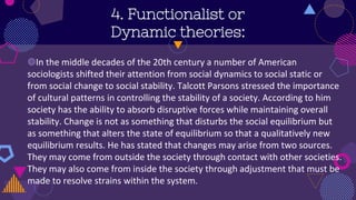 4. Functionalist or
Dynamic theories:
◍In the middle decades of the 20th century a number of American
sociologists shifted their attention from social dynamics to social static or
from social change to social stability. Talcott Parsons stressed the importance
of cultural patterns in controlling the stability of a society. According to him
society has the ability to absorb disruptive forces while maintaining overall
stability. Change is not as something that disturbs the social equilibrium but
as something that alters the state of equilibrium so that a qualitatively new
equilibrium results. He has stated that changes may arise from two sources.
They may come from outside the society through contact with other societies.
They may also come from inside the society through adjustment that must be
made to resolve strains within the system.
 