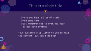 This is a slide title
◍Here you have a list of items
◍And some text
◍But remember not to overload your
slides with content
Your audience will listen to you or read
the content, but won’t do both.
 