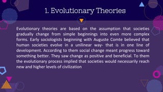 Evolutionary theories are based on the assumption that societies
gradually change from simple beginnings into even more complex
forms. Early sociologists beginning with Auguste Comte believed that
human societies evolve in a unilinear way- that is in one line of
development. According to them social change meant progress toward
something better. They saw change as positive and beneficial. To them
the evolutionary process implied that societies would necessarily reach
new and higher levels of civilization
1. Evolutionary Theories
 