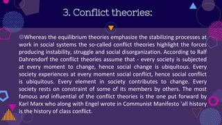 3. Conflict theories:
◍Whereas the equilibrium theories emphasize the stabilizing processes at
work in social systems the so-called conflict theories highlight the forces
producing instability, struggle and social disorganization. According to Ralf
Dahrendorf the conflict theories assume that - every society is subjected
at every moment to change, hence social change is ubiquitous. Every
society experiences at every moment social conflict, hence social conflict
is ubiquitous. Every element in society contributes to change. Every
society rests on constraint of some of its members by others. The most
famous and influential of the conflict theories is the one put forward by
Karl Marx who along with Engel wrote in Communist Manifesto 'all history
is the history of class conflict.
 