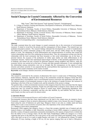 Research on Humanities and Social Sciences
ISSN 2222-1719 (Paper) ISSN 2222-2863 (Online)
Vol.3, No.18, 2013

www.iiste.org

Social Changes in Coastal Community Affected by the Conversion
of Environmental Resources
Muh. Yunus1* Muh.Tahir Kasnawi2 Andi Agustang3 Edward L. Poelimbongang4
1. College of Teachers Training and Education, Development of Indonesia, AP Pettarani Street, Makassar,
South Sulawesi, Indonesia
2. Department of Sociology, Faculty of Social Politics, Hasanuddin University of Makassar, Perintis
Kemerdekaan Street, Makassar, South Sulawesi, Indonesia
3. Department of Sociology, Faculty of Social Science, State University of Makassar, Bonto Langkasa
Street, Makassar, South Sulawesi, Indonesia
4. Department of Sociology, Faculty of Social Politics, Hasanuddin University of Makassar, Perintis
Kemerdekaan Street, Makassar, South Sulawesi, Indonesia
* E-mail of corresponding author: emyunusjale@yahoo.com
Abstract
The study examined about the social changes in coastal community due to the conversion of environmental
resources. It aimed to reveal how the process and the consequences of these changes. The research type was
qualitative-descriptive-analytic. The research findings indicated that development as a result of modernization
was addressed by various community groups in the coastal areas, and the visible change was the changing
pattern of work. The sharpening of social differentiation and commercialization of economy that created the
vertical relationships were led to the weakening ties between them. Then, the consequences arising were that the
relationship with the local community had been loosened, so that social relationships was on the basis of
personal interest; the occasion of the production of widely open market can make differentiation in the
community structure; belief in the supernatural aspects began to decline, so that rationality appeared in the way
of thinking; and mutual aid only occurred for particular purposes among neighbors and relatives, while the
economic activity was carried out on the basis of money and other payment instruments. It was concluded that
the relationships among communities were not so strongly that the consequences on the aspects of social
structure and culture occurred. It was expected that the social problems that experienced over the functions of
resources in the coastal community can be clearly revealed.
Keywords: social changes, function conversion, environmental resources
1. Introduction
This research is motivated by the existence of phenomena that occur in coastal areas of Pallameang Pinrang,
South Sulawesi, Indonesia, especially those living in the communities around the mangrove forests that have
been degraded due to development, such as environmental resource conversion into aquaculture and other uses.
The function transfer of environmental resources is due to the inclusion of outside investors, the inclusion of
technology in the form of the use of modern tools, and the rationality of the society to change.
The question then, is when environmental resources in this mangrove forest has been converted, then the impact
on the lives of the surrounding community. People lose job-related field in mangrove forest. Based on the field
observation, they live around the mangrove forests in coastal areas, before experiencing degradation, their
livelihoods are as fishermen, woodcutters; and they also take shellfish, fry and milkfish. But now, these are
rarely found, even they can be said to be almost extinct.
2. Literature Review
2.1 Conversion of Environmental Resource and Condition of Coastal Community
Environmental resources that have been experienced over the land in the coastal areas are mangrove forest.
Commonly, a mangrove forest an attractive phenomenon studied in many views, because the areas of mangrove
forest along the coast of Indonesia are quite large. Mangrove forest is not only as a timber stand and fauna
habitat, but it is also a socio-economic ecosystem, that is the importance of the various battlefields.
2.1.1 Mangrove forest and its management
Boonruang (1984) suggests that mangrove forest is a forest that occupies intertidal zone of tropical and subtropical swamp or wet mudflats or tidal. Meanwhile, according to Anwar (2005), mangrove is a general term to
describe a variety of tropical coastal plant communities dominated by a few species of typical trees or shrubs that
have the ability to live in foreign waters. On the other hand, Poedjirahajoe (2000) sees mangrove as a forest
vegetation that grows in the tidal line, but it also grows on the coral coast (dead coral mainland), being covered
with a thin layer on top of it or mud or muddy beaches with traits: (1) not influenced by climate, (2) tidally
influenced, (3) trees reaching a height of 40 cm, (4) tree species ranging from sea to land or Rhizophora,

57

 