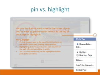pin vs. highlight
click on the down-turned arrow in the corner of post
you’ve made to get the option to Pin it to the top of
your page or highlight it.
Pin vs. Highlight
• Pinning moves a post to the top of the left column on
the wall for seven days, making it highly visible.
• Highlighting stretches a post across both columns of
the wall, effectively doubling its width.
• You can’t simultaneously pin and highlight the same
post at the same time.
 
