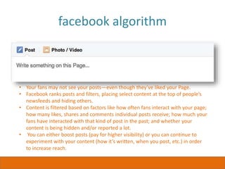 facebook algorithm
• Your fans may not see your posts—even though they’ve liked your Page.
• Facebook ranks posts and filters, placing select content at the top of people’s
newsfeeds and hiding others.
• Content is filtered based on factors like how often fans interact with your page;
how many likes, shares and comments individual posts receive; how much your
fans have interacted with that kind of post in the past; and whether your
content is being hidden and/or reported a lot.
• You can either boost posts (pay for higher visibility) or you can continue to
experiment with your content (how it’s written, when you post, etc.) in order
to increase reach.
 