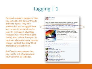 tagging | 1
Facebook supports tagging so that
you can add a link to your friend’s
profile to a post. They’ll be
notified that you’ve tagged them
and curious to see what you’ve
said. It’s the biggest advantage
Facebook has—your friends (and
family) want to hear from you. So
tag them whenever you’re posting
relevant content that they’ll find
interesting/take action on.
But if you’re overzealous, then
you run the risk of wearing out
your welcome. Be judicious.
 
