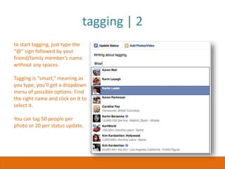 tagging | 2
to start tagging, just type the
“@” sign followed by your
friend/family member’s name
without any spaces.
Tagging is “smart,” meaning as
you type, you’ll get a dropdown
menu of possible options. Find
the right name and click on it to
select it.
You can tag 50 people per
photo or 20 per status update.
 
