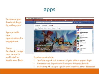 apps
Customize your
Facebook Page
by adding apps
Apps provide
new
opportunities for
engagement
Go to
facebook.com/ga
mes to search
and install an
app to your Page
Popular apps include:
• YouTube app  pull a stream of your videos to your Page
• Pinterest app  pull items from your Pinterest boards
• Mailchimp  set up a sign-in form to collect email addresses
 