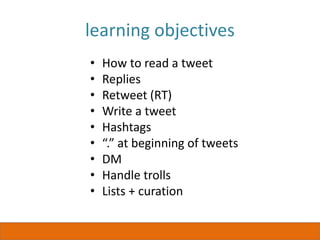 learning objectives
• How to read a tweet
• Replies
• Retweet (RT)
• Write a tweet
• Hashtags
• “.” at beginning of tweets
• DM
• Handle trolls
• Lists + curation
 