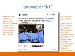 Retweet or “RT”
When you find
content you
want to share
with your
followers, you
can retweet the
content quickly
and easily via
the RT button.
RTs show up in
your timeline
Depending on
which app you
use to post to
Twitter, you can
also add a
comment before
posting a RT. Or
you can copy
and paste the
post into a new
message and
add your
editorial before
publishing.
 