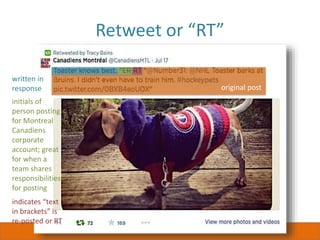 Retweet or “RT”
original post
written in
response
initials of
person posting
for Montreal
Canadiens
corporate
account; great
for when a
team shares
responsibilities
for posting
indicates “text
in brackets” is
re-posted or RT
 