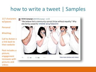 how to write a tweet | Samples
117 characters
w/spaces
Personal
#Hashtag
Call to Action is
a link back to
their website
Post includes a
picture;
engagement
increases with
pictures and
videos
 