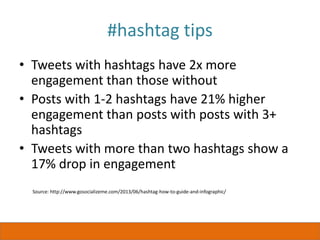 #hashtag tips
• Tweets with hashtags have 2x more
engagement than those without
• Posts with 1-2 hashtags have 21% higher
engagement than posts with posts with 3+
hashtags
• Tweets with more than two hashtags show a
17% drop in engagement
Source: http://www.gosocializeme.com/2013/06/hashtag-how-to-guide-and-infographic/
 