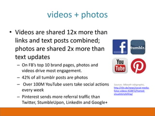 videos + photos
• Videos are shared 12x more than
links and text posts combined;
photos are shared 2x more than
text updates
– On FB’s top 10 brand pages, photos and
videos drive most engagement.
– 42% of all tumblr posts are photos
– Over 100M YouTube users take social actions
every week
– Pinterest sends more referral traffic than
Twitter, StumbleUpon, LinkedIn and Google+
Sources: Mbooth infographic,
http://t3n.de/news/social-media-
fotos-videos-410872/framed-
visualstorytelling/
 