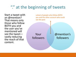 “.” at the beginning of tweets
Start a tweet with
an @mention?
That means only
those who follow
BOTH you and
the user you’ve
mentioned will
see the tweet—
vastly reducing
the reach of that
content.
Your
followers
@mention’s
followers
subset of people who follow BOTH
you and the other account who could
see the post
 