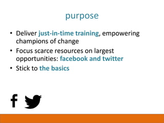 purpose
• Deliver just-in-time training, empowering
champions of change
• Focus scarce resources on largest
opportunities: facebook and twitter
• Stick to the basics
 
