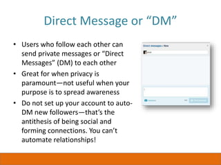 Direct Message or “DM”
• Users who follow each other can
send private messages or “Direct
Messages” (DM) to each other
• Great for when privacy is
paramount—not useful when your
purpose is to spread awareness
• Do not set up your account to auto-
DM new followers—that’s the
antithesis of being social and
forming connections. You can’t
automate relationships!
 