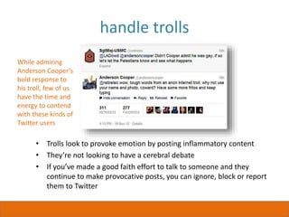 handle trolls
• Trolls look to provoke emotion by posting inflammatory content
• They’re not looking to have a cerebral debate
• If you’ve made a good faith effort to talk to someone and they
continue to make provocative posts, you can ignore, block or report
them to Twitter
While admiring
Anderson Cooper’s
bold response to
his troll, few of us
have the time and
energy to contend
with these kinds of
Twitter users
 