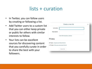 lists + curation
• In Twitter, you can follow users
by creating or following a list.
• Add Twitter users to a custom list
that you can either keep private
or public for others with similar
interests to follow.
• Your lists can be excellent
sources for discovering content
that you carefully curate in order
to share the best with your
followers.
 