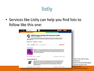 listly
• Services like Listly can help you find lists to
follow like this one:
Here’s the URL for easy
reference:
http://list.ly/list/FAQ-lgbtq-
support-groups-and-
resources-in-
india?feature=search
 