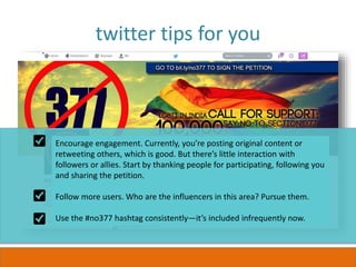 twitter tips for you
Encourage engagement. Currently, you’re posting original content or
retweeting others, which is good. But there’s little interaction with
followers or allies. Start by thanking people for participating, following you
and sharing the petition.
Follow more users. Who are the influencers in this area? Pursue them.
Use the #no377 hashtag consistently—it’s included infrequently now.
 