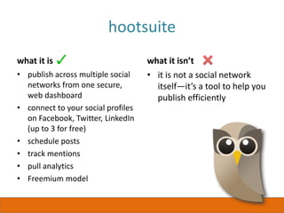 hootsuite
what it is
• publish across multiple social
networks from one secure,
web dashboard
• connect to your social profiles
on Facebook, Twitter, LinkedIn
(up to 3 for free)
• schedule posts
• track mentions
• pull analytics
• Freemium model
what it isn’t
• it is not a social network
itself—it’s a tool to help you
publish efficiently
 