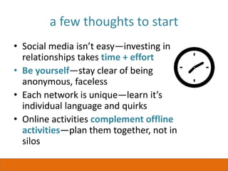 a few thoughts to start
• Social media isn’t easy—investing in
relationships takes time + effort
• Be yourself—stay clear of being
anonymous, faceless
• Each network is unique—learn it’s
individual language and quirks
• Online activities complement offline
activities—plan them together, not in
silos
 