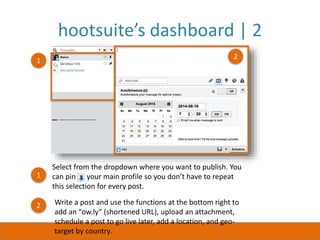 hootsuite’s dashboard | 2
1
Select from the dropdown where you want to publish. You
can pin your main profile so you don’t have to repeat
this selection for every post.
1
2 Write a post and use the functions at the bottom right to
add an “ow.ly” (shortened URL), upload an attachment,
schedule a post to go live later, add a location, and geo-
target by country.
2
 