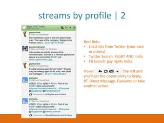 streams by profile | 2
streams
just for
Twitter
Best Bets:
• Load lists from Twitter (your own
or others)
• Twitter Search: #LGBT AND India
• FB Search: gay rights India
Hover over any post on the left and
you’ll get the opportunity to Reply,
RT, Direct Message, Favourite or take
another action.
 