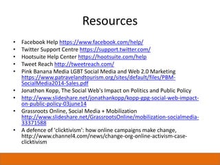 Resources
• Facebook Help https://www.facebook.com/help/
• Twitter Support Centre https://support.twitter.com/
• Hootsuite Help Center https://hootsuite.com/help
• Tweet Reach http://tweetreach.com/
• Pink Banana Media LGBT Social Media and Web 2.0 Marketing
https://www.patravelandtourism.org/sites/default/files/PBM-
SocialMedia2014-Sales.pdf
• Jonathon Kopp, The Social Web's Impact on Politics and Public Policy
• http://www.slideshare.net/jonathankopp/kopp-gpg-social-web-impact-
on-public-policy-03june14
• Grassroots Online, Social Media + Mobilization
http://www.slideshare.net/GrassrootsOnline/mobilization-socialmedia-
33371588
• A defence of 'clicktivism': how online campaigns make change,
http://www.channel4.com/news/change-org-online-activism-case-
clicktivism
 
