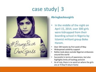 case study| 3
#bringbackourgirls
• In the middle of the night on
April 15, 2014, over 300 girls
were kidnapped from their
boarding school in Nigeria by
Islamist militant group Boko
Haram.
• Over 2M tweets by first week of May
• Widespread celebrity support
• Rallies took place outside Nigerian embassies
around the world
• Successful in terms of awareness, but also
highlights limits of hashtag activism
• As of July, there is no word on where the girls
are or if they’ll return home
 