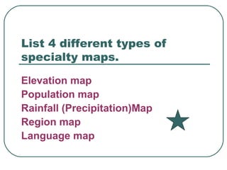 List 4 different types of specialty maps. Elevation map Population map Rainfall (Precipitation)Map Region map Language map 