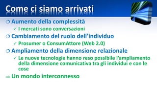 Come ci siamo arrivati
 Aumento della complessità
 I mercati sono conversazioni
 Cambiamento del ruolo dell’individuo
 Prosumer o ConsumAttore (Web 2.0)
 Ampliamento della dimensione relazionale
 Le nuove tecnologie hanno reso possibile l’ampliamento
della dimensione comunicativa tra gli individui e con le
cose
 Un mondo interconnesso
 