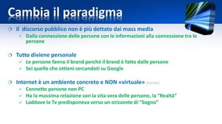 Cambia il paradigma
 Il discorso pubblico non è più dettato dai mass media
 Dalla connessione delle persone con le informazioni alla connessione tra le
persone
 Tutto diviene personale
 Le persone fanno il brand perché il brand è fatto dalle persone
 Sei quello che ottieni cercandoti su Google
 Internet è un ambiente concreto e NON «virtuale» [Eurisko]
 Connette persone non PC
 Ha la massima relazione con la vita vera delle persone, la “Realtà”
 Laddove la Tv predisponeva verso un orizzonte di “Sogno”
 