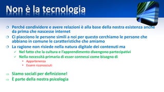 Non è la tecnologia
 Perché condividere e avere relazioni è alla base della nostra esistenza anche
da prima che nascesse internet
 Ci piacciono le persone simili a noi per questo cerchiamo le persone che
abbiano in comune le caratteristiche che amiamo
 La ragione non risiede nella natura digitale dei contenuti ma
 Nel fatto che la cultura e l’apprendimento divengono partecipativi
 Nella necessità primaria di esser connessi come bisogno di
• Appartenenza
• Essere riconosciuti
 Siamo sociali per definizione!
 È parte della nostra psicologia
 