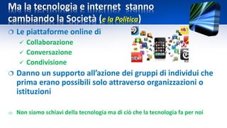Ma la tecnologia e internet stanno
cambiando la Società (e la Politica)
 Le piattaforme online di
 Collaborazione
 Conversazione
 Condivisione
 Danno un supporto all’azione dei gruppi di individui che
prima erano possibili solo attraverso organizzazioni o
istituzioni
 Non siamo schiavi della tecnologia ma di ciò che la tecnologia fa per noi
 