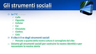 Gli strumenti sociali
 Le 7 C [G. Brown]
 Caffe
 Cigarette
 Cellular
 Car
 Chocolate
 Clothes
 Cola
 Il cibo è il re degli strumenti sociali
 Pensate a quanto della nostra cultura è convogliato dal cibo
 Usiamo gli strumenti sociali per costruire la nostra identità e per
raccontare la nostra storia
 