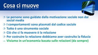 Cosa ci muove
 Le persone sono guidate dalla motivazione sociale non dai
social media
 I comportamenti sono plasmati dal codice sociale
 Tutto è uno strumento sociale
 Ciò che ci fa muovere è la relazione
 Per costruire la relazione dobbiamo aver costruito la fiducia
 Viviamo in un’economia basata sulle relazioni (da sempre)
 