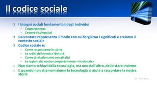 Il codice sociale
 I bisogni sociali fondamentali degli individui
 L’appartenenza
 L’essere riconosciuti
 Raccontare rappresenta il modo con cui forgiamo i significati e creiamo il
contesto sociale
 Codice sociale è:
 Come raccontiamo le storie
 Le radici della nostra identità
 Come ci relazioniamo con gli altri
 Le ragioni del nostro comportamento «irrazionale»
 Non siamo schiavi della tecnologia, ma uno dell’altro, dello stare insieme
 E quando non stiamo insieme la tecnologia ci aiuta a raccontare la nostra
storia
 