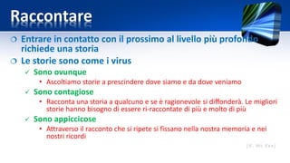 Raccontare
 Entrare in contatto con il prossimo al livello più profondo
richiede una storia
 Le storie sono come i virus
 Sono ovunque
• Ascoltiamo storie a prescindere dove siamo e da dove veniamo
 Sono contagiose
• Racconta una storia a qualcuno e se è ragionevole si diffonderà. Le migliori
storie hanno bisogno di essere ri-raccontate di più e molto di più
 Sono appiccicose
• Attraverso il racconto che si ripete si fissano nella nostra memoria e nei
nostri ricordi
 