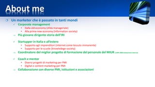 About me
 Un marketer che è passato in tanti mondi
 Corporate management
• Dalla old economy (sfida manageriale)
• Alla prima new economy (information society)
 Più giovane dirigente storia dell’IRI
 Startupper in Italia e all’estero
• Supporto agli imprenditori (internet come tessuto immanente)
• Supporto per le scuole (knowledege society)
 Coordinatore del miglior progetto di formazione del personale del MIUR (1999-2000valutazione esterna)
 Coach e mentor
• Diversi progetti di marketing per PMI
• Digital e content marketing per PMI
 Collaborazione con diverse PMI, istituzioni e associazioni
 