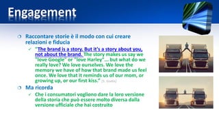 Engagement
 Raccontare storie è il modo con cui creare
relazioni e fiducia
 “The brand is a story. But it's a story about you,
not about the brand. The story makes us say we
"love Google" or "love Harley"... but what do we
really love? We love ourselves. We love the
memory we have of how that brand made us feel
once. We love that it reminds us of our mom, or
growing up, or our first kiss.” [S. Godin]
 Ma ricorda
 Che i consumatori vogliono dare la loro versione
della storia che può essere molto diversa dalla
versione ufficiale che hai costruito
 