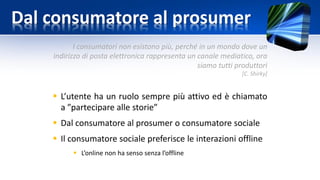 Dal consumatore al prosumer
I consumatori non esistono più, perché in un mondo dove un
indirizzo di posta elettronica rappresenta un canale mediatico, ora
siamo tutti produttori
[C. Shirky]
 L’utente ha un ruolo sempre più attivo ed è chiamato
a ”partecipare alle storie”
 Dal consumatore al prosumer o consumatore sociale
 Il consumatore sociale preferisce le interazioni offline
 L’online non ha senso senza l’offline
 