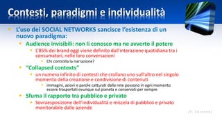 Contesti, paradigmi e individualità
 L’uso dei SOCIAL NETWORKS sancisce l’esistenza di un
nuovo paradigma:
 Audience invisibili: non li conosco ma ne avverto il potere
 L’85% dei brand oggi viene definito dall’interazione quotidiana tra i
consumatori, nelle loro conversazioni
 Chi controlla la narrazione?
 “Collapsed contexts”
 un numero infinito di contesti che crollano uno sull'altro nel singolo
momento della creazione e condivisione di contenuti
 immagini, azioni e parole catturati dalla rete possono in ogni momento
essere trasportati ovunque sul pianeta e conservati per sempre
 Sfuma il rapporto tra pubblico e privato
 Sovraesposizione dell’individualità e miscela di pubblico e privato
monitorabile dalle aziende
 