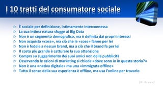 I 10 tratti del consumatore sociale
 È sociale per definizione, intimamente interconnessa
 La sua intima natura sfugge ai Big Data
 Non è un segmento demografico, ma è definita dai propri interessi
 Non acquista «cose», ma ciò che le «cose» fanno per lei
 Non è fedele a nessun brand, ma a ciò che il brand fa per lei
 Il costo più grande è catturare la sua attenzione
 Compra su suggerimento dei suoi amici non della pubblicità
 Osservando le azioni di marketing si chiede «dove sono io in questa storia?»
 Non è una «nativa digitale» ma una «immigrata offline»
 Tutto il senso della sua esperienza è offline, ma usa l’online per trovarlo
 