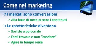 Come nel marketing
 I mercati sono conversazioni
 Alla base di tutto ci sono i contenuti
 Le caratteristiche diventano
 Sociale e personale
 Farsi trovare e non “cacciare”
 Agire in tempo reale
 