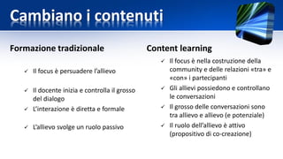 Cambiano i contenuti
Formazione tradizionale
 Il focus è persuadere l’allievo
 Il docente inizia e controlla il grosso
del dialogo
 L’interazione è diretta e formale
 L’allievo svolge un ruolo passivo
Content learning
 Il focus è nella costruzione della
community e delle relazioni «tra» e
«con» i partecipanti
 Gli allievi possiedono e controllano
le conversazioni
 Il grosso delle conversazioni sono
tra allievo e allievo (e potenziale)
 Il ruolo dell’allievo è attivo
(propositivo di co-creazione)
 